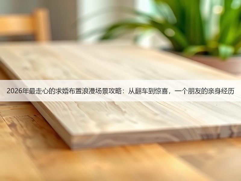 2026年最走心的求婚布置浪漫场景攻略：从翻车到惊喜，一个朋友的亲身经历